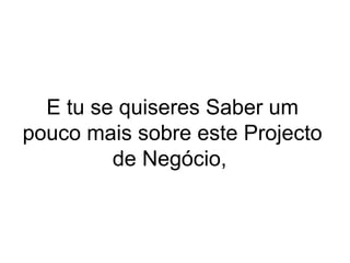 E tu se quiseres Saber um
pouco mais sobre este Projecto
de Negócio,
 