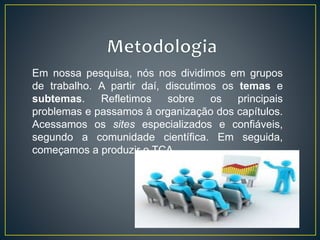 Em nossa pesquisa, nós nos dividimos em grupos
de trabalho. A partir daí, discutimos os temas e
subtemas. Refletimos sobre os principais
problemas e passamos à organização dos capítulos.
Acessamos os sites especializados e confiáveis,
segundo a comunidade científica. Em seguida,
começamos a produzir o TCA.
 