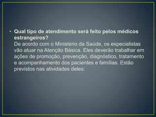 • Qual tipo de atendimento será feito pelos médicos
estrangeiros?
De acordo com o Ministério da Saúde, os especialistas
vão atuar na Atenção Básica. Eles deverão trabalhar em
ações de promoção, prevenção, diagnóstico, tratamento
e acompanhamento dos pacientes e famílias. Estão
previstos nas atividades deles:
 