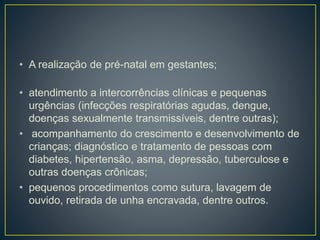 • A realização de pré-natal em gestantes;
• atendimento a intercorrências clínicas e pequenas
urgências (infecções respiratórias agudas, dengue,
doenças sexualmente transmissíveis, dentre outras);
• acompanhamento do crescimento e desenvolvimento de
crianças; diagnóstico e tratamento de pessoas com
diabetes, hipertensão, asma, depressão, tuberculose e
outras doenças crônicas;
• pequenos procedimentos como sutura, lavagem de
ouvido, retirada de unha encravada, dentre outros.
 