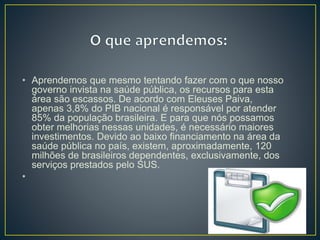 • Aprendemos que mesmo tentando fazer com o que nosso
governo invista na saúde pública, os recursos para esta
área são escassos. De acordo com Eleuses Paiva,
apenas 3,8% do PIB nacional é responsável por atender
85% da população brasileira. E para que nós possamos
obter melhorias nessas unidades, é necessário maiores
investimentos. Devido ao baixo financiamento na área da
saúde pública no país, existem, aproximadamente, 120
milhões de brasileiros dependentes, exclusivamente, dos
serviços prestados pelo SUS.
•
 