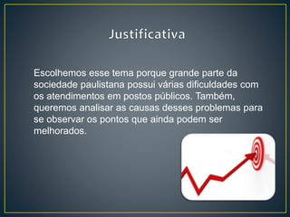 Escolhemos esse tema porque grande parte da
sociedade paulistana possui várias dificuldades com
os atendimentos em postos públicos. Também,
queremos analisar as causas desses problemas para
se observar os pontos que ainda podem ser
melhorados.
 