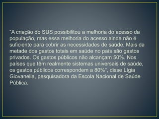 “A criação do SUS possibilitou a melhoria do acesso da
população, mas essa melhoria do acesso ainda não é
suficiente para cobrir as necessidades de saúde. Mais da
metade dos gastos totais em saúde no país são gastos
privados. Os gastos públicos não alcançam 50%. Nos
países que têm realmente sistemas universais de saúde,
os gastos públicos correspondem a 80%”, disse Lígia
Giovanella, pesquisadora da Escola Nacional de Saúde
Pública.
 
