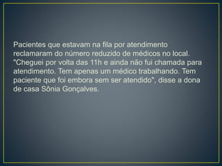 Pacientes que estavam na fila por atendimento
reclamaram do número reduzido de médicos no local.
"Cheguei por volta das 11h e ainda não fui chamada para
atendimento. Tem apenas um médico trabalhando. Tem
paciente que foi embora sem ser atendido", disse a dona
de casa Sônia Gonçalves.
 