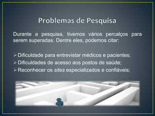 Durante a pesquisa, tivemos vários percalços para
serem superadas. Dentre eles, podemos citar:
Dificuldade para entrevistar médicos e pacientes;
Dificuldades de acesso aos postos de saúde;
Reconhecer os sites especializados e confiáveis;
 