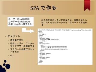 SPA で作る
ユーザーID: adi00348
ユーザー名: masakura
所属: codeArts 株式会社
<!DOCTYPE HTML PUBLIC "-//W3C//DTD HTML 4.01//EN" "http://www.w3.org/TR/html4/strict.dtd">
<html>
<head>
<!-- 省略 -->
</head>
<body>
<div class=&rdquo;header>
<h1>ユーザー情報: masakura</h1>
<!-- 省略 -->
</div>
<div class=&rdquo;main&rdquo;>
<table>
<tr><th>ユーザーID:</th><td>adi00348</td></tr>
<tr><th>ユーザー名:</th><td>masakura</td></tr>
<tr><th>所属:</th><td>codeArts 株式会社</td></tr>
</table>
</div>
<div class=&rdquo;sidebar&rdquo;>
<!-- 省略 -->
</div>
<div class=&rdquo;footer&rdquo;>
<!-- 省略 -->
</div>
</body>
</html>
左の表を表示したいだけなのに、実際にはこん
なにたくさんのデータがインターネットを流れ
る
● デメリット
&ndash; 通信量が多い
&ndash; 毎回ヘッダー・フッター
をブラウザーが解釈する
&ndash; スクロール位置がリセッ
トされる
&ndash; etc...
 