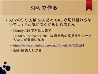 SPA で作る
● カンのいい方は SPA だと URL が切り替わらな
いでしょ? と気がつくかもしれません
&ndash; History API で対処します
&ndash; HTML5 Conference 2015 in 鹿児島の高見先生のセッ
ションが参考になる!
&ndash; https://www.youtube.com/watch?v=ejlb8CX2UgM
&ndash; 5:01:30 あたりから
 