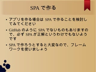 SPA で作る
● アプリを作る場合は SPA で作ることを検討し
てみてください
● GitHub のように SPA でないものもありますの
で、必ず SPA が正解というわけでもないよう
です
● SPA で作ろうとすると大変なので、フレーム
ワークを使いましょう
 