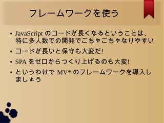 フレームワークを使う
● JavaScript のコードが長くなるということは、
特に多人数での開発でごちゃごちゃなりやすい
● コードが長いと保守も大変だ!
● SPA をゼロからつくり上げるのも大変!
● というわけで MV* のフレームワークを導入し
ましょう
 