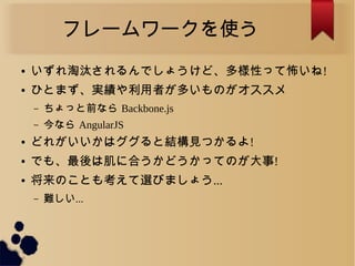フレームワークを使う
● いずれ淘汰されるんでしょうけど、多様性って怖いね!
● ひとまず、実績や利用者が多いものがオススメ
&ndash; ちょっと前なら Backbone.js
&ndash; 今なら AngularJS
● どれがいいかはググると結構見つかるよ!
● でも、最後は肌に合うかどうかってのが大事!
● 将来のことも考えて選びましょう...
&ndash; 難しい...
 