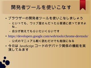 開発者ツールを使いこなす
● ブラウザーの開発者ツールを使いこなしましょう
&ndash; といっても、ウェブ屋さんだったら普通に使ってますよ
ね...
&ndash; 自分が教えてもらいたいくらいです
● https://developers.google.com/web/tools/chrome-devtools/
&ndash; 公式のマニュアル軽く読むだけでも勉強になる
● 今日は JavaScript コードのデバック関係の機能を実
演してみます
 