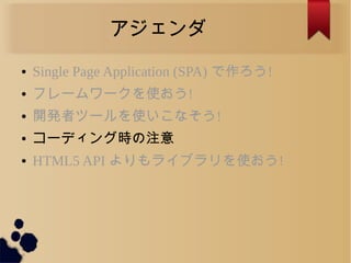 アジェンダ
● Single Page Application (SPA) で作ろう!
● フレームワークを使おう!
● 開発者ツールを使いこなそう!
● コーディング時の注意
● HTML5 API よりもライブラリを使おう!
 