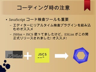 コーディング時の注意
● JavaScript コード検査ツールも重要
&ndash; エディターにリアルタイム検査プラグインを組み込
むのオススメ
&ndash; JSHint + JSCS 使ってましたけど、ESLint がこの間
正式リリースされました! オススメ!
 