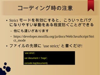 コーディング時の注意
● Strict モードを有効にすると、こういったバグ
になりやすい挙動をある程度防ぐことができる
&ndash; 他にも違いがあります
&ndash; https://developer.mozilla.org/ja/docs/Web/JavaScript/Stri
ct_mode
● ファイルの先頭に 'use strict;' と書くだけ!
'use strict';
var document = 'hoge';
console.log(document);
 