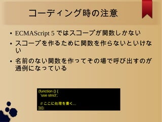 コーディング時の注意
● ECMAScript 5 ではスコープが関数しかない
● スコープを作るために関数を作らないといけな
い
● 名前のない関数を作ってその場で呼び出すのが
通例になっている
(function () {
'use strict';
// ここに処理を書く...
})();
 