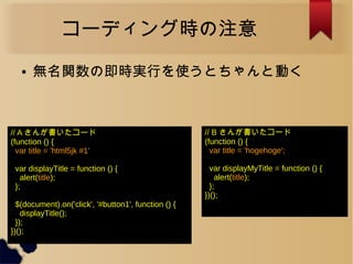コーディング時の注意
● 無名関数の即時実行を使うとちゃんと動く
// B さんが書いたコード
(function () {
var title = 'hogehoge';
var displayMyTitle = function () {
alert(title);
};
})();
// A さんが書いたコード
(function () {
var title = 'html5jk #1'
var displayTitle = function () {
alert(title);
};
$(document).on('click', '#button1', function () {
displayTitle();
});
})();
 