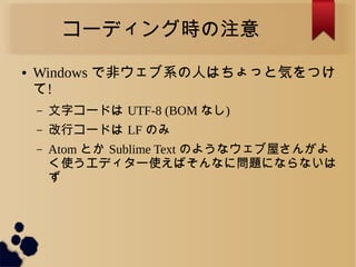 コーディング時の注意
● Windows で非ウェブ系の人はちょっと気をつけ
て!
&ndash; 文字コードは UTF-8 (BOM なし)
&ndash; 改行コードは LF のみ
&ndash; Atom とか Sublime Text のようなウェブ屋さんがよ
く使うエディター使えばそんなに問題にならないは
ず
 