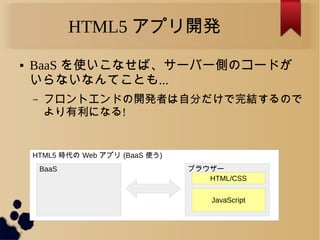 HTML5 時代の Web アプリ (BaaS 使う)
HTML5 アプリ開発
BaaS ブラウザー
JavaScript
HTML/CSS
● BaaS を使いこなせば、サーバー側のコードが
いらないなんてことも...
&ndash; フロントエンドの開発者は自分だけで完結するので
より有利になる!
 