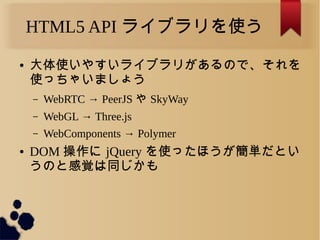 HTML5 API ライブラリを使う
● 大体使いやすいライブラリがあるので、それを
使っちゃいましょう
&ndash; WebRTC &rarr; PeerJS や SkyWay
&ndash; WebGL &rarr; Three.js
&ndash; WebComponents &rarr; Polymer
● DOM 操作に jQuery を使ったほうが簡単だとい
うのと感覚は同じかも
 