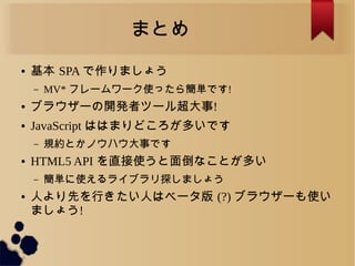 まとめ
● 基本 SPA で作りましょう
&ndash; MV* フレームワーク使ったら簡単です!
● ブラウザーの開発者ツール超大事!
● JavaScript ははまりどころが多いです
&ndash; 規約とかノウハウ大事です
● HTML5 API を直接使うと面倒なことが多い
&ndash; 簡単に使えるライブラリ探しましょう
● 人より先を行きたい人はベータ版 (?) ブラウザーも使い
ましょう!
 