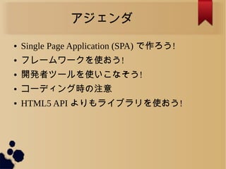 アジェンダ
● Single Page Application (SPA) で作ろう!
● フレームワークを使おう!
● 開発者ツールを使いこなそう!
● コーディング時の注意
● HTML5 API よりもライブラリを使おう!
 