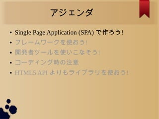アジェンダ
● Single Page Application (SPA) で作ろう!
● フレームワークを使おう!
● 開発者ツールを使いこなそう!
● コーディング時の注意
● HTML5 API よりもライブラリを使おう!
 