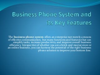 The business phone system offers an enterprise not merely a means
of effective communication, but many functions and features that can
simplify tasks, increase productivity and improve overall business
efficiency. Irrespective of whether you are a brick and mortar store or
an online business, you can harness the potential of the right business
phone solution to improve your bottom line.
 