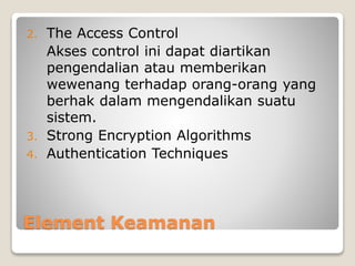 Element Keamanan
2. The Access Control
Akses control ini dapat diartikan
pengendalian atau memberikan
wewenang terhadap orang-orang yang
berhak dalam mengendalikan suatu
sistem.
3. Strong Encryption Algorithms
4. Authentication Techniques
 