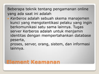 Element Keamanan
Beberapa teknik tentang pengamanan online
yang ada saat ini adalah
 Kerberos adalah sebuah skema manajemen
kunci yang mengotentikasi pelaku yang ingin
berkomunikasi satu sama lainnya. Tugas
server Kerberos adalah untuk menjamin
identitas dengan mempertahankan database
peserta,
proses, server, orang, sistem, dan informasi
lainnya.
 