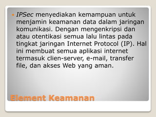 Element Keamanan
 IPSec menyediakan kemampuan untuk
menjamin keamanan data dalam jaringan
komunikasi. Dengan mengenkripsi dan
atau otentikasi semua lalu lintas pada
tingkat jaringan Internet Protocol (IP). Hal
ini membuat semua aplikasi internet
termasuk clien-server, e-mail, transfer
file, dan akses Web yang aman.
 
