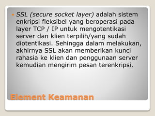 Element Keamanan
 SSL (secure socket layer) adalah sistem
enkripsi fleksibel yang beroperasi pada
layer TCP / IP untuk mengotentikasi
server dan klien terpilih/yang sudah
diotentikasi. Sehingga dalam melakukan,
akhirnya SSL akan memberikan kunci
rahasia ke klien dan penggunaan server
kemudian mengirim pesan terenkripsi.
 
