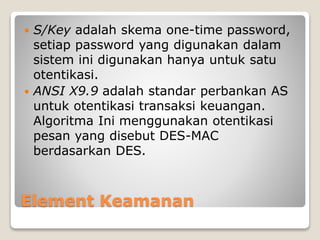 Element Keamanan
 S/Key adalah skema one-time password,
setiap password yang digunakan dalam
sistem ini digunakan hanya untuk satu
otentikasi.
 ANSI X9.9 adalah standar perbankan AS
untuk otentikasi transaksi keuangan.
Algoritma Ini menggunakan otentikasi
pesan yang disebut DES-MAC
berdasarkan DES.
 