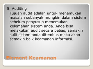 Element Keamanan
5. Auditing
Tujuan audit adalah untuk menemukan
masalah sebanyak mungkin dalam sistem
sebelum penyusup menemukan
kelemahan sistem anda. Anda bisa
melakukan audit secara bebas, semakin
sulit sistem anda ditembus maka akan
semakin baik keamanan informasi.
 