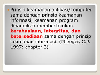 Prinsip keamanan aplikasi/komputer
sama dengan prinsip keamanan
informasi, keamanan program
diharapkan memberlakukan
kerahasiaan, integritas, dan
ketersediaan sama dengan prinsip
keamanan informasi. (Pfleeger, C.P,
1997: chapter 3)
 