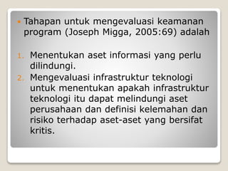  Tahapan untuk mengevaluasi keamanan
program (Joseph Migga, 2005:69) adalah
1. Menentukan aset informasi yang perlu
dilindungi.
2. Mengevaluasi infrastruktur teknologi
untuk menentukan apakah infrastruktur
teknologi itu dapat melindungi aset
perusahaan dan definisi kelemahan dan
risiko terhadap aset-aset yang bersifat
kritis.
 