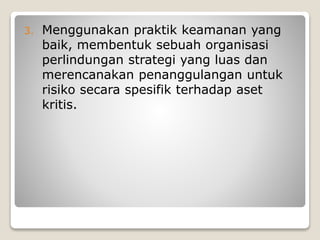 3. Menggunakan praktik keamanan yang
baik, membentuk sebuah organisasi
perlindungan strategi yang luas dan
merencanakan penanggulangan untuk
risiko secara spesifik terhadap aset
kritis.
 