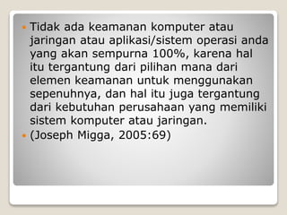  Tidak ada keamanan komputer atau
jaringan atau aplikasi/sistem operasi anda
yang akan sempurna 100%, karena hal
itu tergantung dari pilihan mana dari
elemen keamanan untuk menggunakan
sepenuhnya, dan hal itu juga tergantung
dari kebutuhan perusahaan yang memiliki
sistem komputer atau jaringan.
 (Joseph Migga, 2005:69)
 