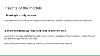 Insights of the models
1.Drinking is a daily behavior
most of the drinkers drink both on weekends and weekdays.Students tend to drink more on weekends.
2. Mom and dad plays important roles in different time
According to the daily alcohol consumption model, mother’s education, mother’s job have relationship with
the daily drinking behavior of the child.
While, during weekends, father’s job matters to the weekends drinking behavior.
 