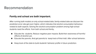 Recommendation
Family and school are both important.
After running both models on only school-related data, family-related data we discover the
prediction error rate get even higher, which indicates that alcohol consumption behaviour
related to both aspects. Solving the alcohol consumption problem among high-school
students need the efforts from both school and family.
● Educate the students. Reduce negative peer impacts. Build their awareness of harmful
effects of alcohol use.
● Educate the parents. And get parents to keep track of their kids’ after school behavior.
● Keep track of the data to build students’ behavior profile in future prediction.
 