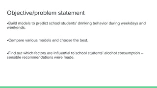 Objective/problem statement
•Build models to predict school students’ drinking behavior during weekdays and
weekends.
•Compare various models and choose the best.
•Find out which factors are influential to school students’ alcohol consumption –
sensible recommendations were made.
 