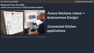 Chris McKinney fa102b Professor Klinkowstein
Research from the Web
Artifact from the Future: CLEVER KITCHEN AGENTS
-Future Kitchens (Value +
Autonomous Design)
-Connected Kitchen
applications
http://www.iftf.org/future-now/article-detail/artifact-from-the-future-clever-kitchen-agents/
 