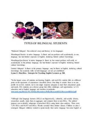 TYPES OF BILINGUAL STUDENTS
*Balanced bilingual- Has achieved oracy and literacy in two languages
Monolingual/literate in native language- Is fluent and can perform well academically in one
language; has had limited exposure to English, including limited cultural knowledge.
Monolingual/preliterate in native language-Is fluent in, but cannot perform well orally or
academically in the primary language; has had limited exposure to English, including limited
cultural knowledge.
Limited bilingual- Is fluent in the primary language; may be fluent in English, including cultural
knowledge, but academic skills in both languages are not yet established.
Lynne,T. Diaz-Rico. Stategies for Teaching English Learners p. 308.
*In the largest sense, all students are learning English, and each ELL student falls at a different
point on the spectrums of experiences described above. One thing is certain: there is no one
profile for an ELL student, nor is one single response adequate to meet their educational goals
and needs. ELL students are a diverse group that offers challenges and opportunities to U.S.
education and to English language arts teachers in particular.
www.ncte.org/library/NCTEFiles/Resources/PolicyResearch/ELLResearchBrief.pdf
*Although dual language learners (DLLs) are linguistically, culturally, and socially diverse,
researchers usually study them in aggregate and compare them to non-DLLs. The authors'
purpose was to identify subgroups of preschool DLLs using latent class analysis. There were
7,361 DLLs and 69,457 non-DLLs. Results revealed three distinct classes. Children in class 1
(emergent bilingual children) tended to speak mostly their native language but some English at
This Photo byUnknown Author is licensedunder
 