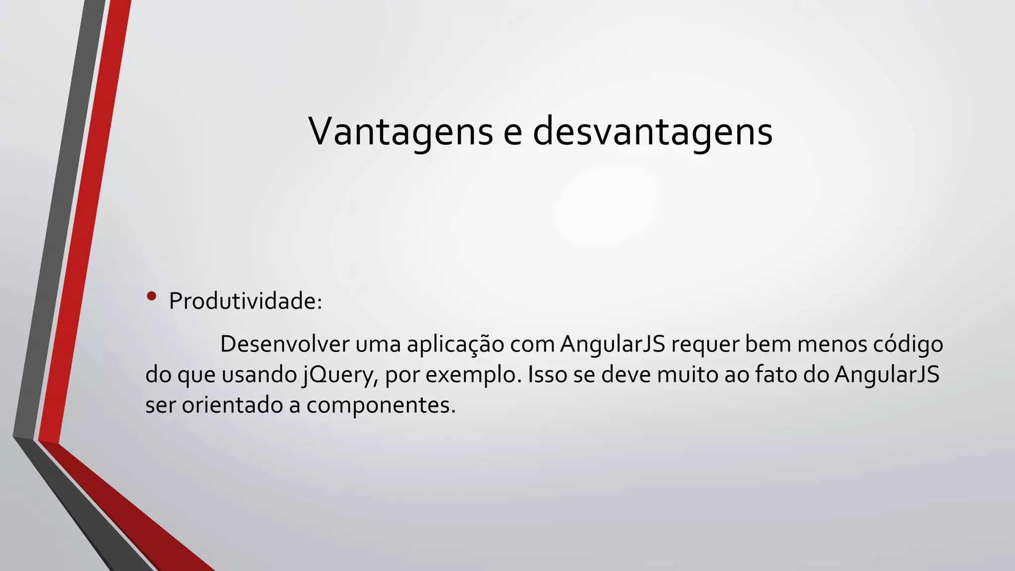 Vantagens e desvantagens
• Produtividade:
Desenvolver uma aplicação com AngularJS requer bem menos código
do que usando jQuery, por exemplo. Isso se deve muito ao fato do AngularJS
ser orientado a componentes.