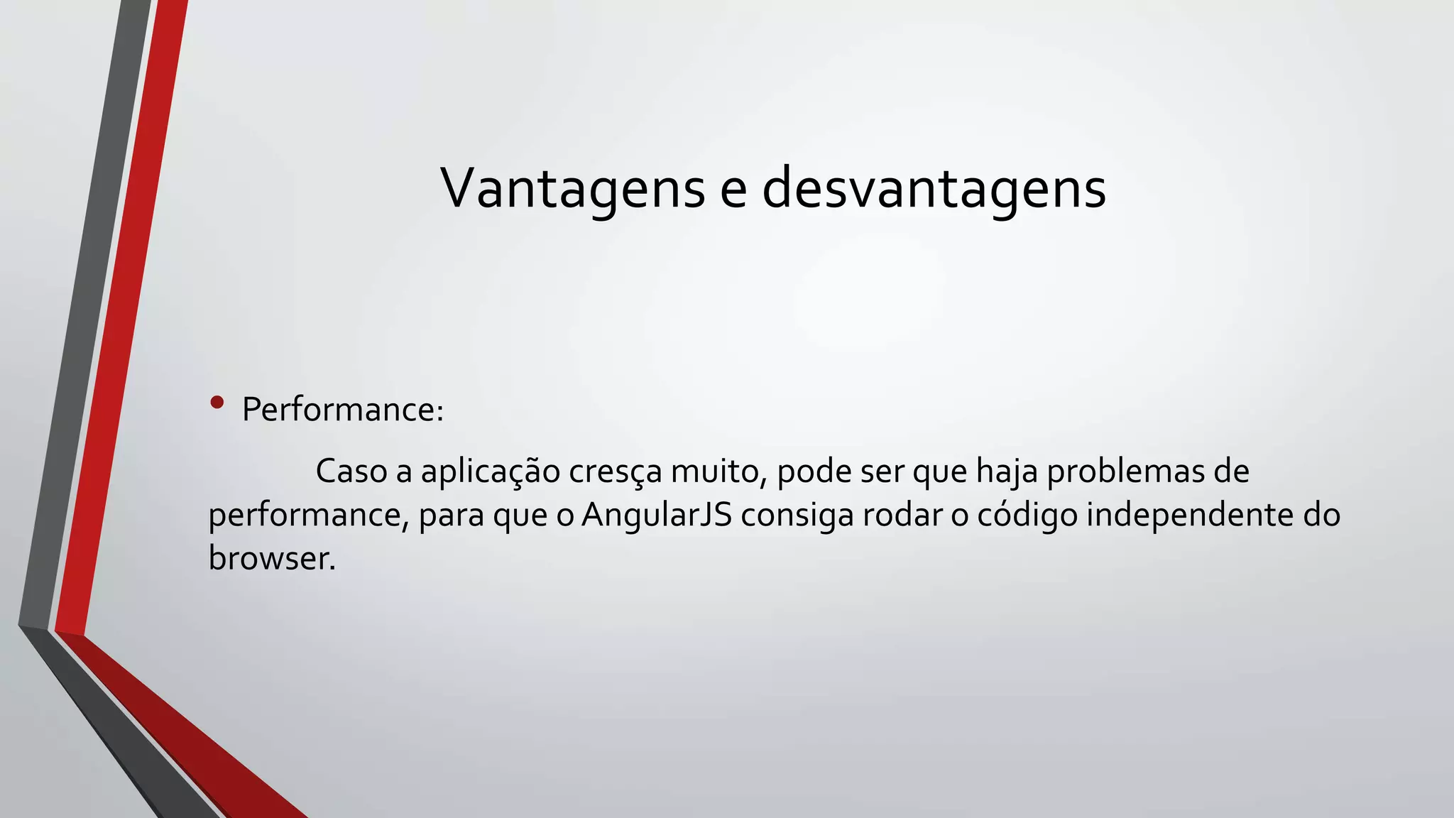 Vantagens e desvantagens
• Performance:
Caso a aplicação cresça muito, pode ser que haja problemas de
performance, para que o AngularJS consiga rodar o código independente do
browser.