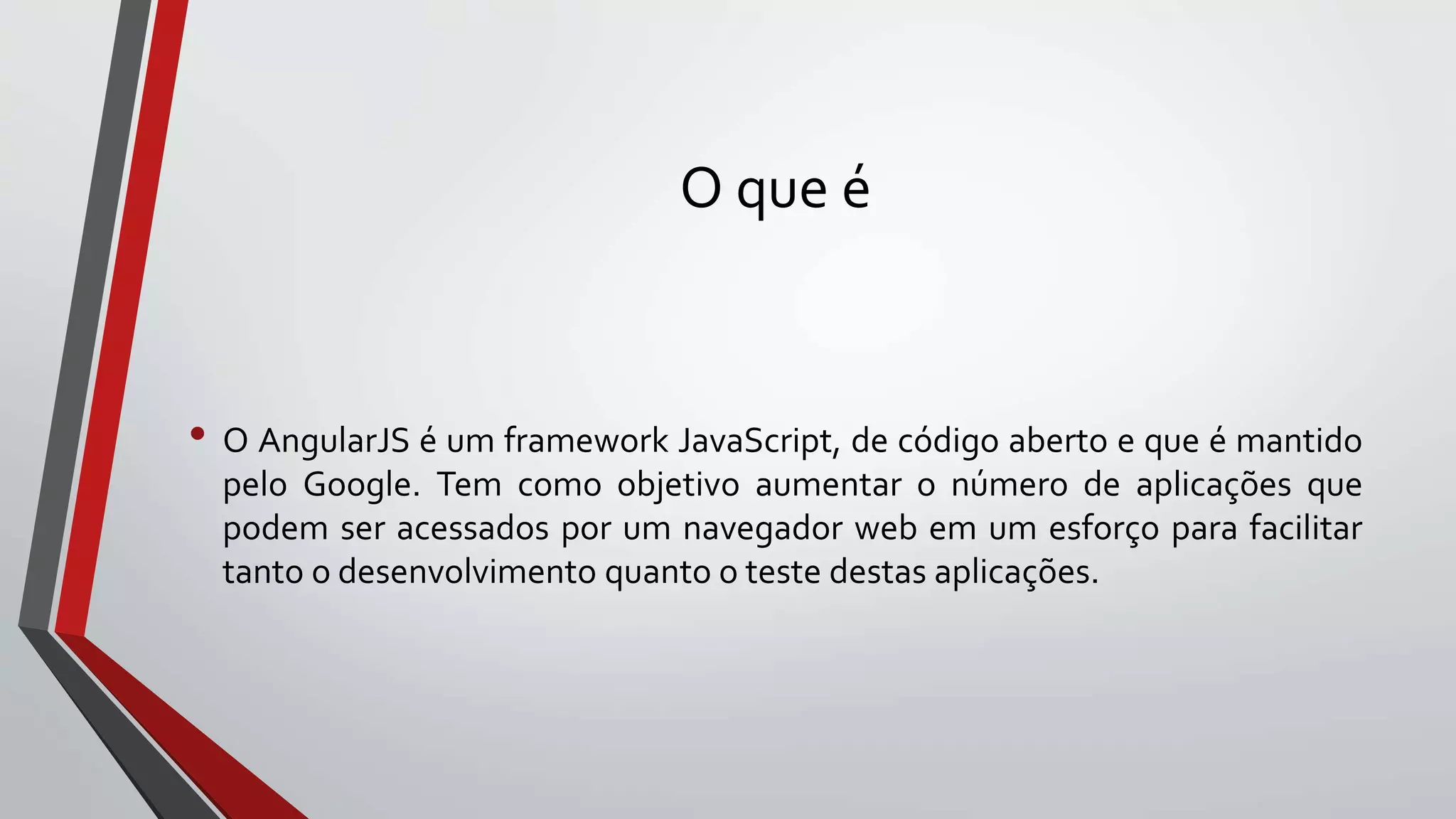O que é
• O AngularJS é um framework JavaScript, de código aberto e que é mantido
pelo Google. Tem como objetivo aumentar o número de aplicações que
podem ser acessados por um navegador web em um esforço para facilitar
tanto o desenvolvimento quanto o teste destas aplicações.