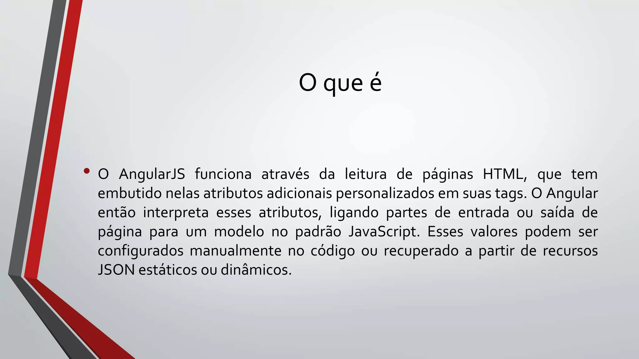 O que é
• O AngularJS funciona através da leitura de páginas HTML, que tem
embutido nelas atributos adicionais personalizados em suas tags. O Angular
então interpreta esses atributos, ligando partes de entrada ou saída de
página para um modelo no padrão JavaScript. Esses valores podem ser
configurados manualmente no código ou recuperado a partir de recursos
JSON estáticos ou dinâmicos.