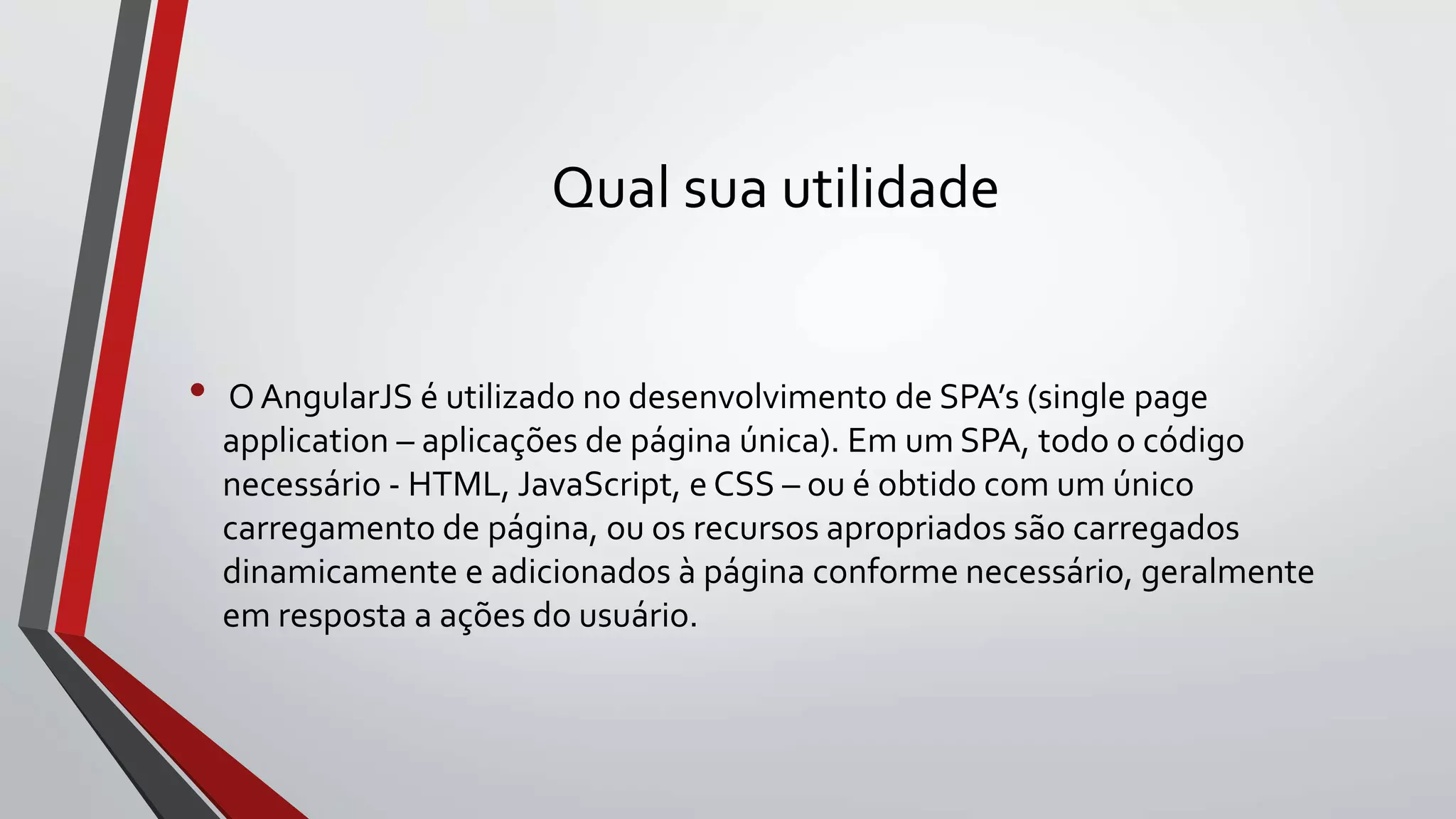 Qual sua utilidade
• OAngularJS é utilizado no desenvolvimento de SPA’s (single page
application – aplicações de página única). Em um SPA, todo o código
necessário - HTML, JavaScript, e CSS – ou é obtido com um único
carregamento de página, ou os recursos apropriados são carregados
dinamicamente e adicionados à página conforme necessário, geralmente
em resposta a ações do usuário.