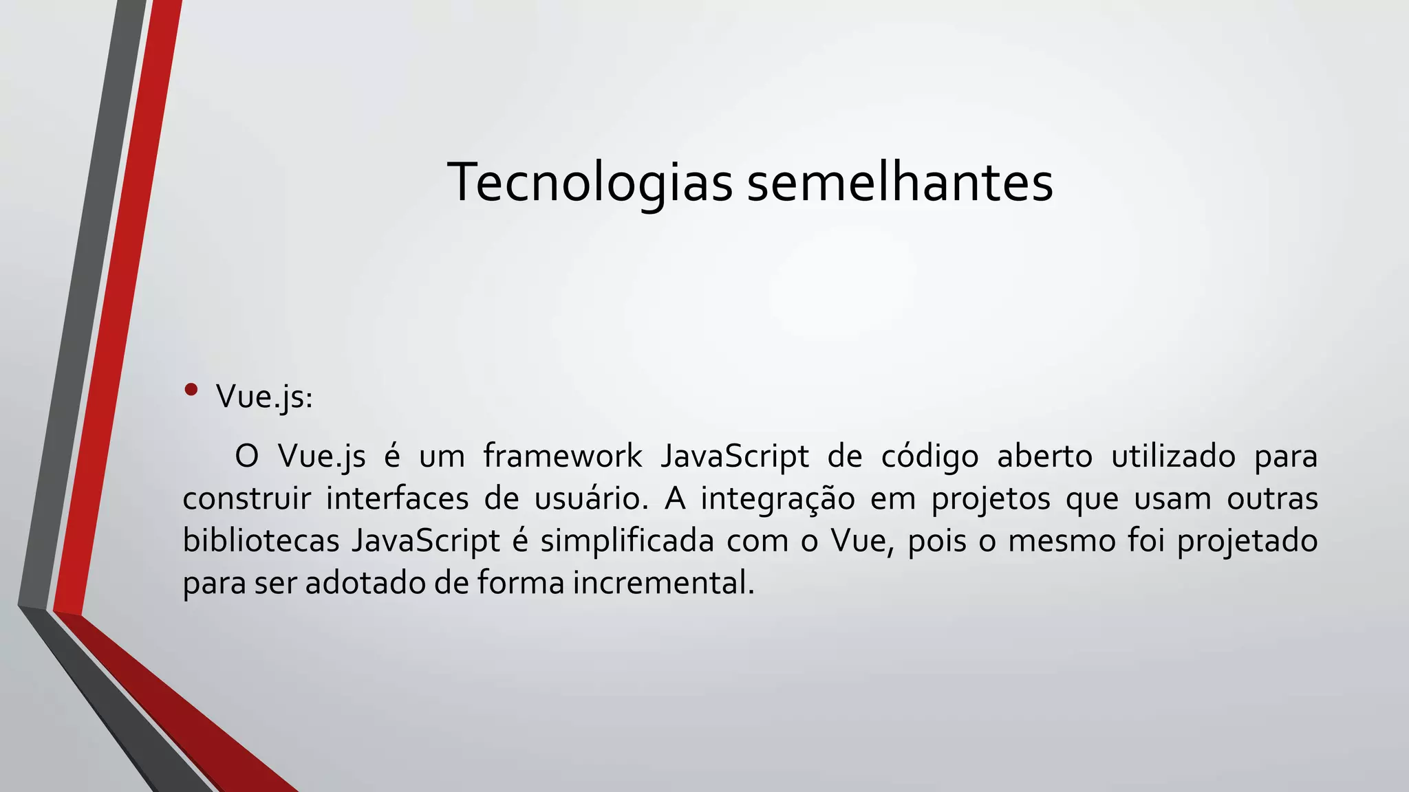 Tecnologias semelhantes
• Vue.js:
O Vue.js é um framework JavaScript de código aberto utilizado para
construir interfaces de usuário. A integração em projetos que usam outras
bibliotecas JavaScript é simplificada com o Vue, pois o mesmo foi projetado
para ser adotado de forma incremental.