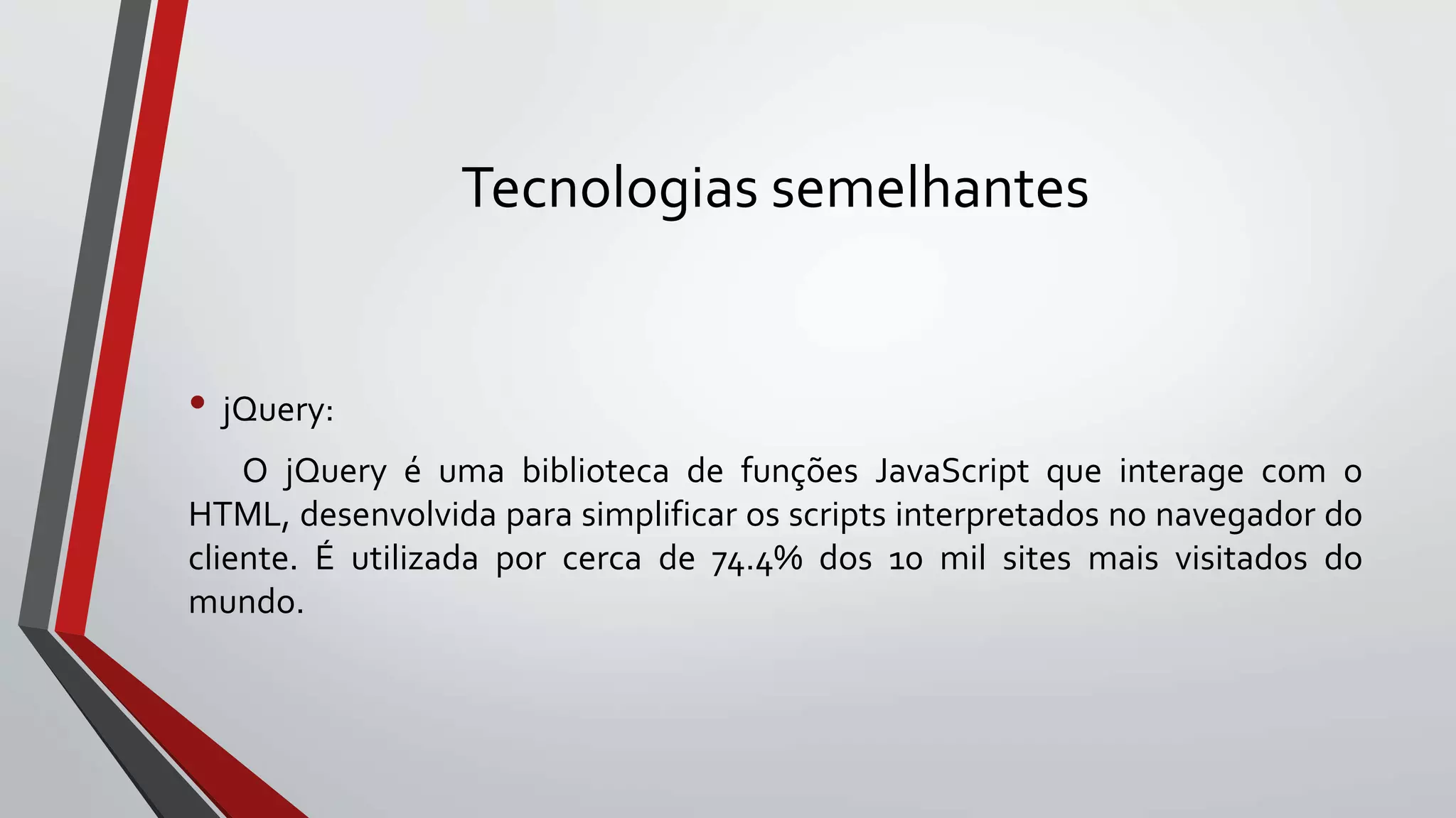 Tecnologias semelhantes
• jQuery:
O jQuery é uma biblioteca de funções JavaScript que interage com o
HTML, desenvolvida para simplificar os scripts interpretados no navegador do
cliente. É utilizada por cerca de 74.4% dos 10 mil sites mais visitados do
mundo.