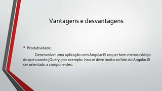 Vantagens e desvantagens
• Produtividade:
Desenvolver uma aplicação com AngularJS requer bem menos código
do que usando jQuery, por exemplo. Isso se deve muito ao fato do AngularJS
ser orientado a componentes.